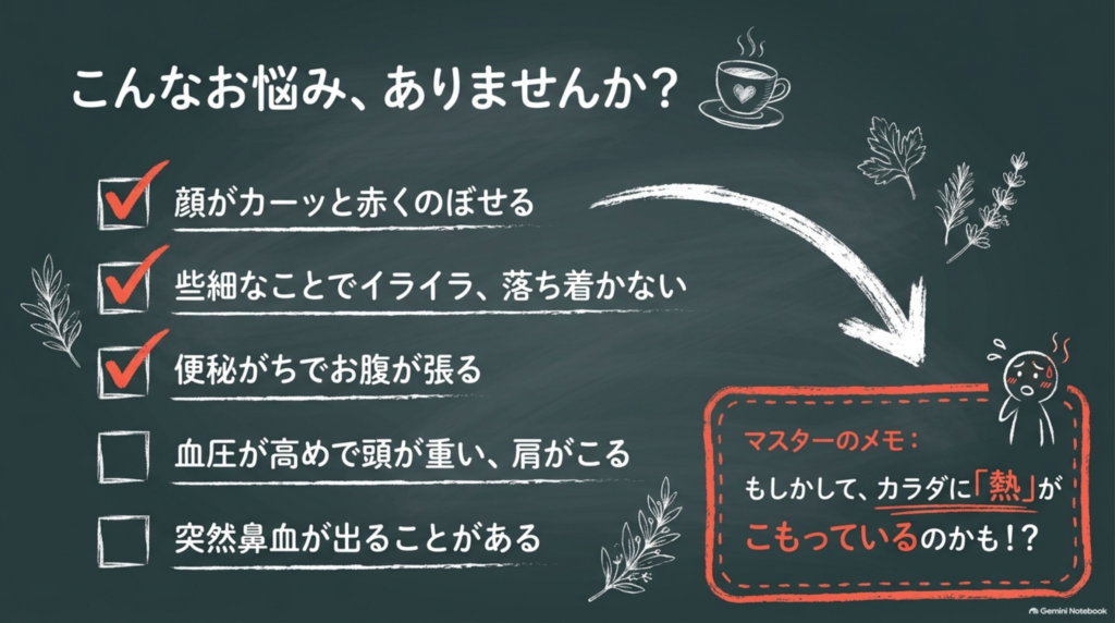 こんなお悩みはありませんか?顔がカーッと赤くのぼせる、些細なことでイライラ、便秘がちでお腹が張る、血圧が高めで頭が重い、突然鼻血が出る。カラダに熱がこもっているのかも